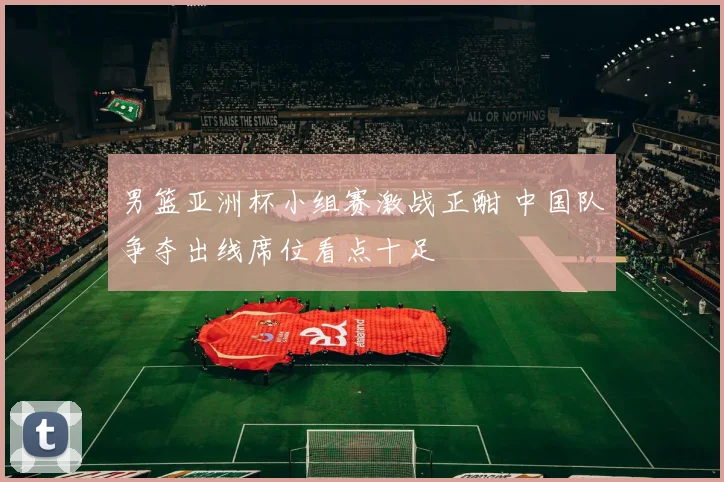 男篮亚洲杯小组赛激战正酣 中国队争夺出线席位看点十足