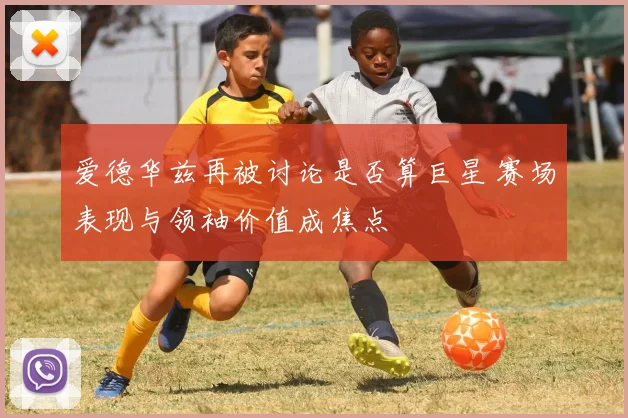 爱德华兹再被讨论是否算巨星 赛场表现与领袖价值成焦点