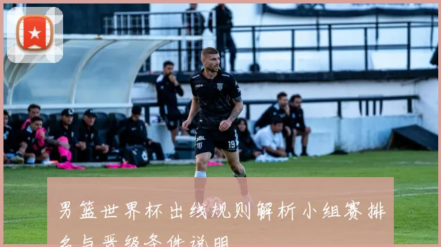 男篮世界杯出线规则解析小组赛排名与晋级条件说明