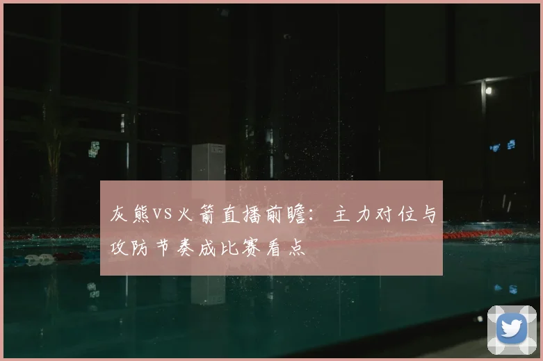 灰熊vs火箭直播前瞻：主力对位与攻防节奏成比赛看点