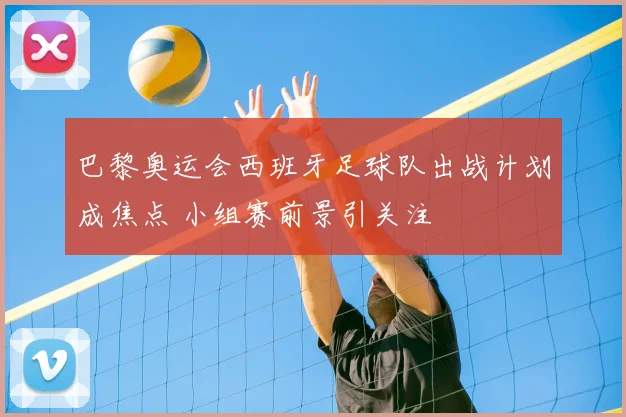 巴黎奥运会西班牙足球队出战计划成焦点 小组赛前景引关注