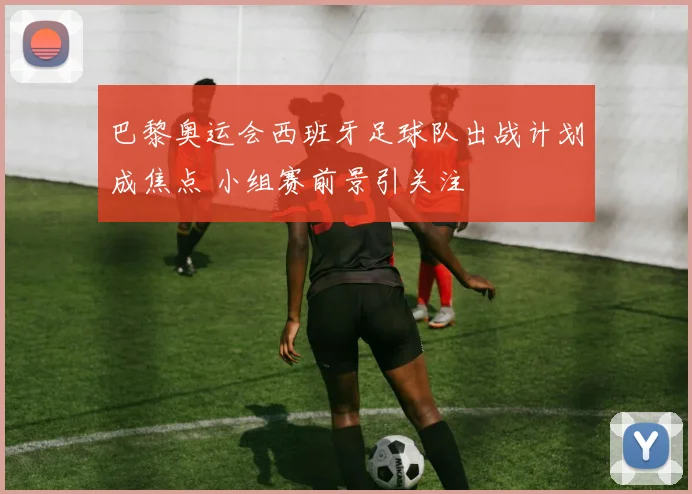 巴黎奥运会西班牙足球队出战计划成焦点 小组赛前景引关注