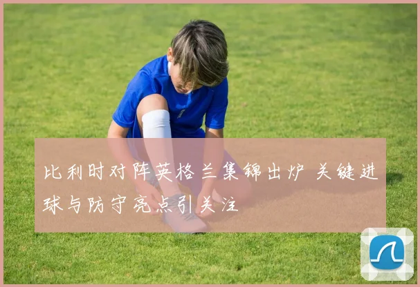比利时对阵英格兰集锦出炉 关键进球与防守亮点引关注