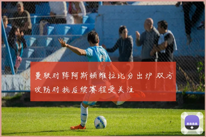 曼联对阵阿斯顿维拉比分出炉 双方攻防对抗后续赛程受关注