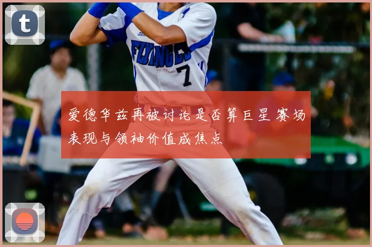 爱德华兹再被讨论是否算巨星 赛场表现与领袖价值成焦点