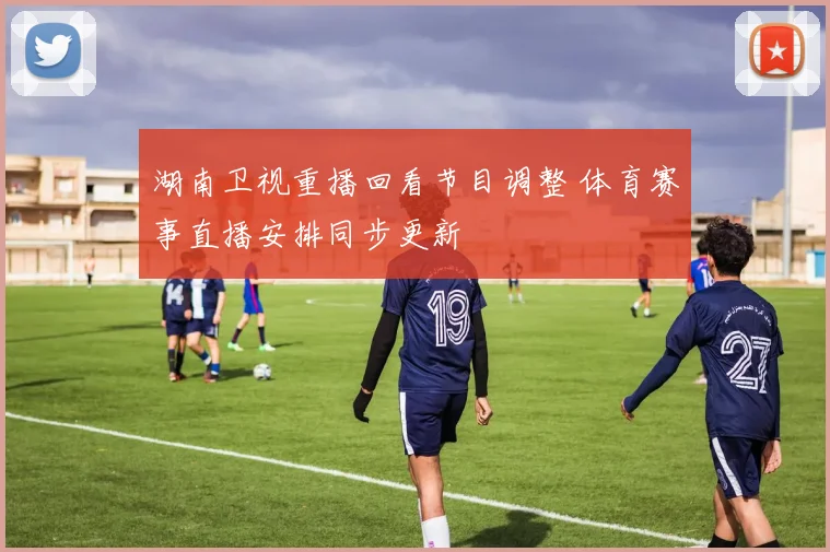 湖南卫视重播回看节目调整 体育赛事直播安排同步更新
