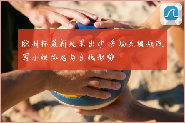 欧洲杯最新结果出炉 多场关键战改写小组排名与出线形势