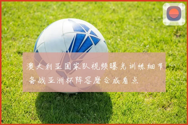 澳大利亚国家队视频曝光训练细节 备战亚洲杯阵容磨合成看点