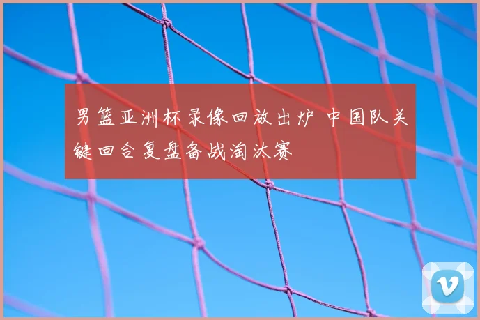 男篮亚洲杯录像回放出炉 中国队关键回合复盘备战淘汰赛