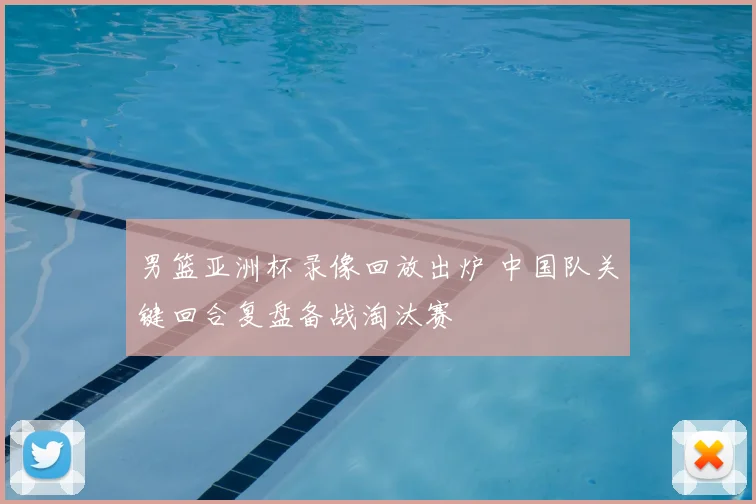 男篮亚洲杯录像回放出炉 中国队关键回合复盘备战淘汰赛