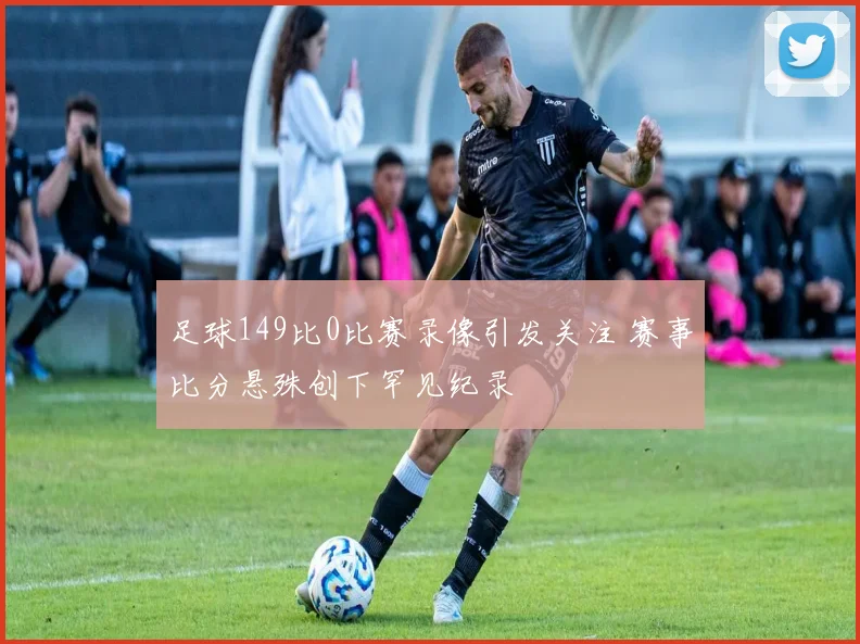 足球149比0比赛录像引发关注 赛事比分悬殊创下罕见纪录