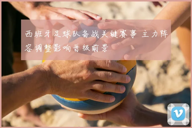 西班牙足球队备战关键赛事 主力阵容调整影响晋级前景