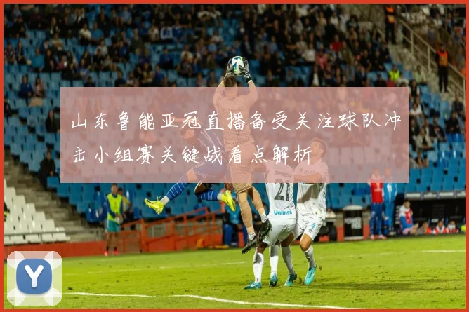 山东鲁能亚冠直播备受关注球队冲击小组赛关键战看点解析