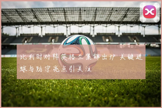 比利时对阵英格兰集锦出炉 关键进球与防守亮点引关注